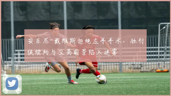 安东尼-戴维斯拒绝左手手术，独行侠续约与交易前景陷入迷雾