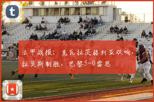 法甲战报：克瓦拉茨赫利亚双响，拉莫斯制胜，巴黎5-0雷恩
