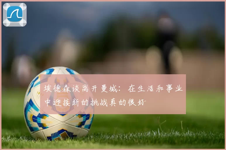 埃德森谈离开曼城：在生活和事业中迎接新的挑战真的很好