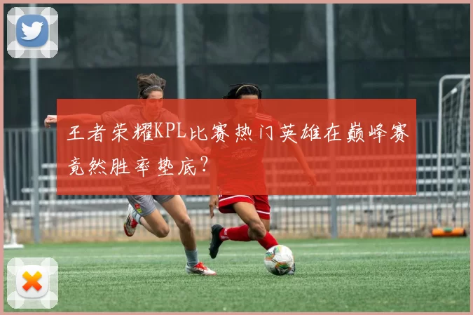 王者荣耀KPL比赛热门英雄在巅峰赛竟然胜率垫底？