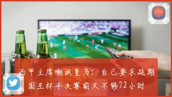 西甲主席嘲讽皇马：自己要求延期，国王杯半决赛前又不够72小时