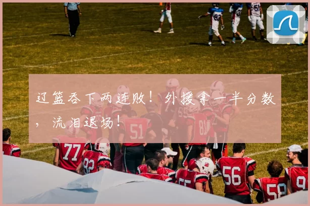 辽篮吞下两连败！外援拿一半分数，流泪退场！