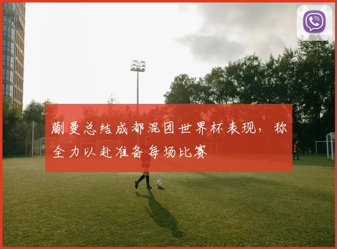 蒯曼总结成都混团世界杯表现，称全力以赴准备每场比赛