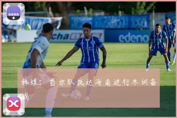 韩媒：首尔队抵达海南进行冬训备战