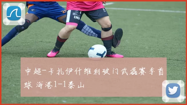 中超-卡扎伊什维利破门武磊赛季首球 海港1-1泰山