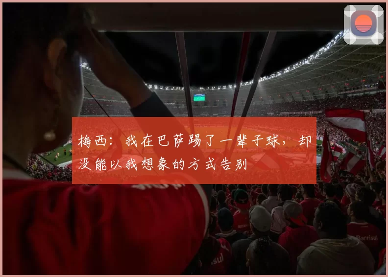 梅西：我在巴萨踢了一辈子球，却没能以我想象的方式告别