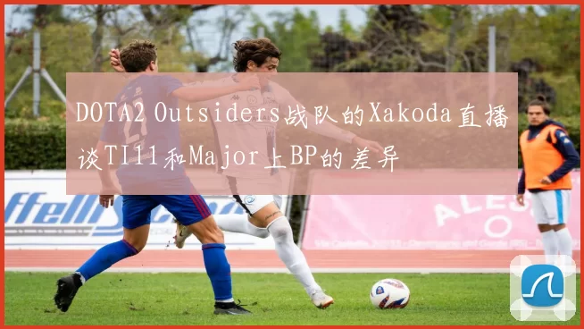 DOTA2 Outsiders战队的Xakoda直播谈TI11和Major上BP的差异