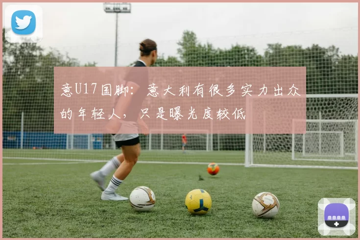 意U17国脚：意大利有很多实力出众的年轻人，只是曝光度较低